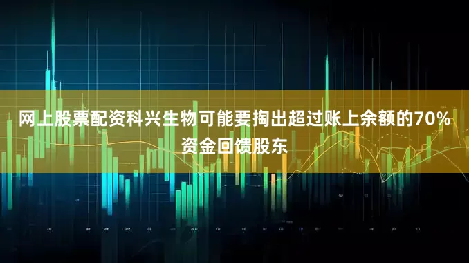 网上股票配资科兴生物可能要掏出超过账上余额的70%资金回馈股东